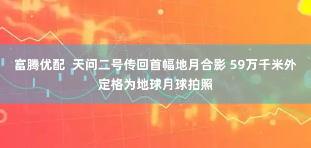 富腾优配  天问二号传回首幅地月合影 59万千米外定格为地球月球拍照