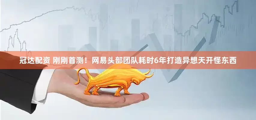 冠达配资 刚刚首测！网易头部团队耗时6年打造异想天开怪东西
