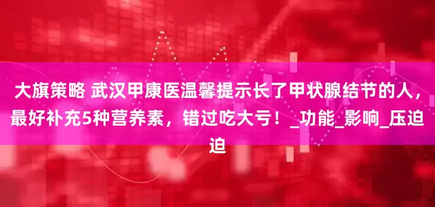 大旗策略 武汉甲康医温馨提示长了甲状腺结节的人，最好补充5种营养素，错过吃大亏！_功能_影响_压迫