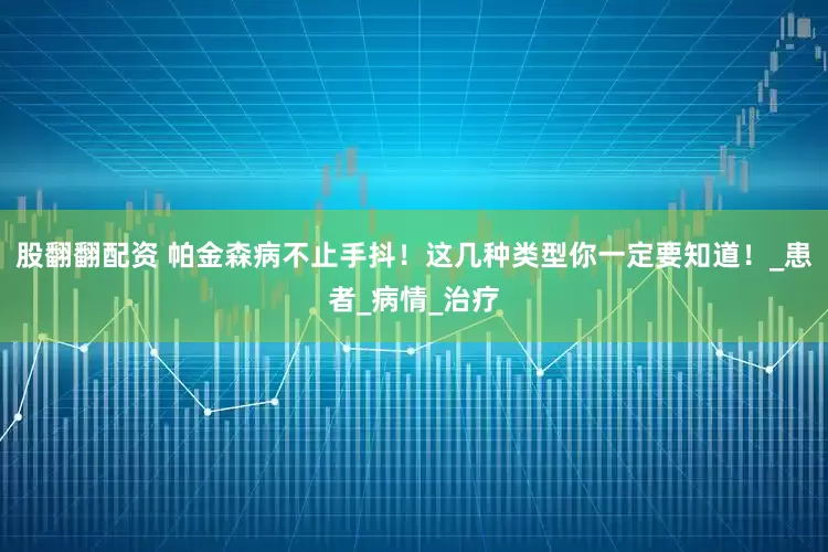 股翻翻配资 帕金森病不止手抖！这几种类型你一定要知道！_患者_病情_治疗