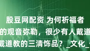 股豆网配资 为何祈福者，只求佛教的观音弥勒，很少有人戴道教的三清饰品？_文化_佛像_宗教