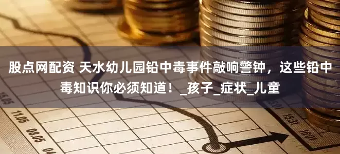 股点网配资 天水幼儿园铅中毒事件敲响警钟，这些铅中毒知识你必须知道！_孩子_症状_儿童
