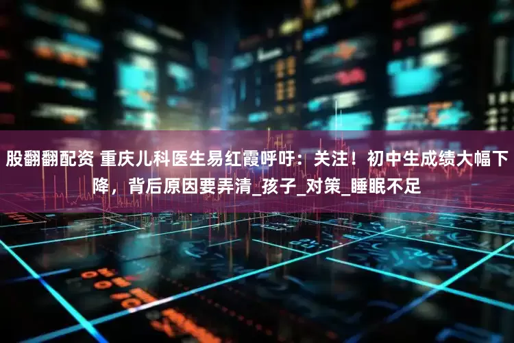 股翻翻配资 重庆儿科医生易红霞呼吁：关注！初中生成绩大幅下降，背后原因要弄清_孩子_对策_睡眠不足