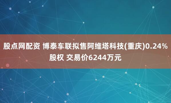 股点网配资 博泰车联拟售阿维塔科技(重庆)0.24%股权 交易价6244万元
